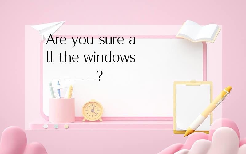 Are you sure all the windows ____?