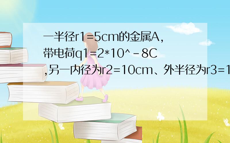 一半径r1=5cm的金属A,带电荷q1=2*10^-8C,另一内径为r2=10cm、外半径为r3=15cm的金属球壳B,