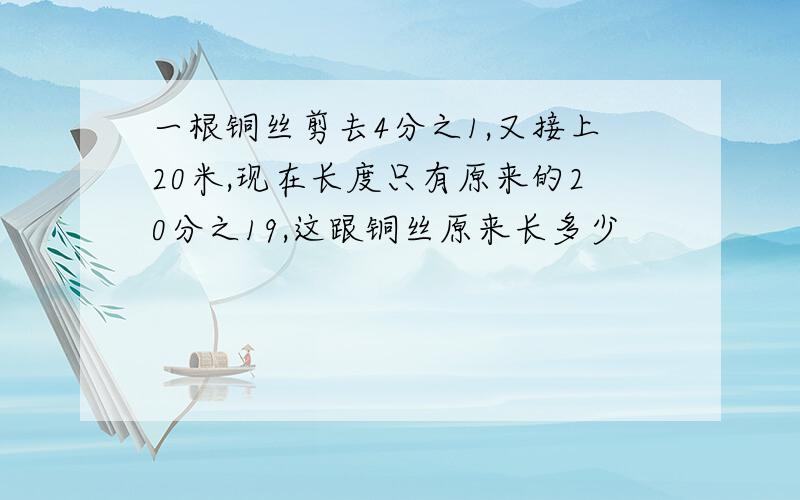 一根铜丝剪去4分之1,又接上20米,现在长度只有原来的20分之19,这跟铜丝原来长多少