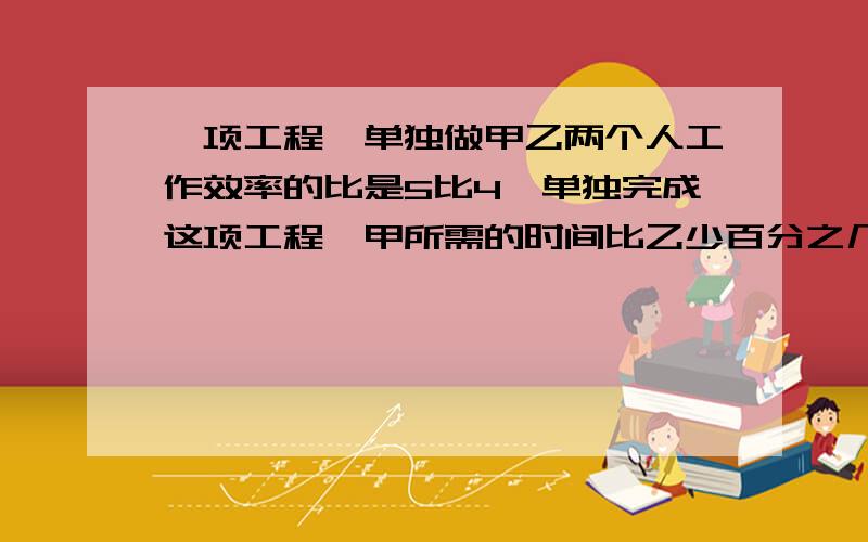 一项工程,单独做甲乙两个人工作效率的比是5比4,单独完成这项工程,甲所需的时间比乙少百分之几