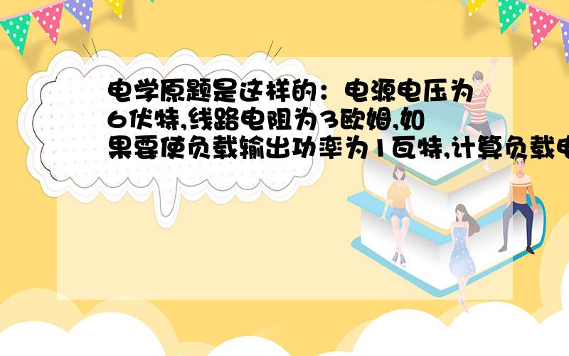 电学原题是这样的：电源电压为6伏特,线路电阻为3欧姆,如果要使负载输出功率为1瓦特,计算负载电阻应该取多大?