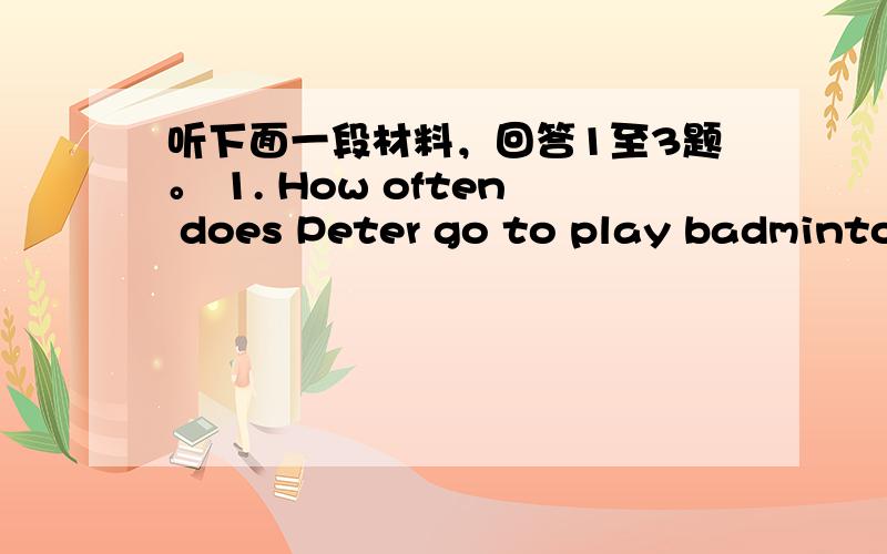 听下面一段材料，回答1至3题。 1. How often does Peter go to play badminton