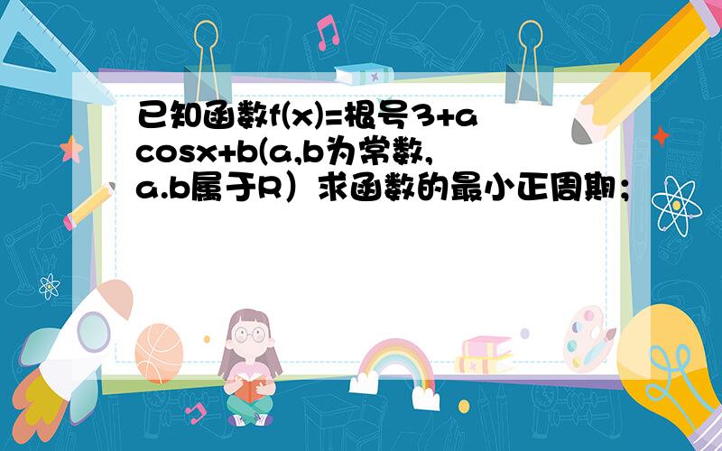 已知函数f(x)=根号3+acosx+b(a,b为常数,a.b属于R）求函数的最小正周期；