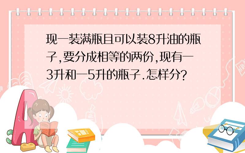 现一装满瓶且可以装8升油的瓶子,要分成相等的两份,现有一3升和一5升的瓶子.怎样分?