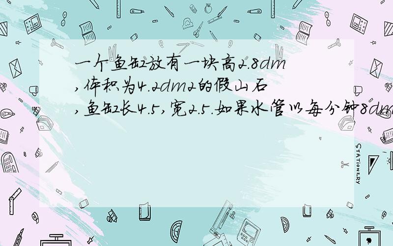 一个鱼缸放有一块高2.8dm,体积为4.2dm2的假山石,鱼缸长4.5,宽2.5.如果水管以每分钟8dm3的流量向空鱼缸