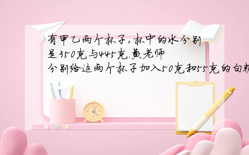 有甲乙两个杯子,杯中的水分别是350克与445克.黄老师分别给这两个杯子加入50克和55克的白糖.（350克的加的是50