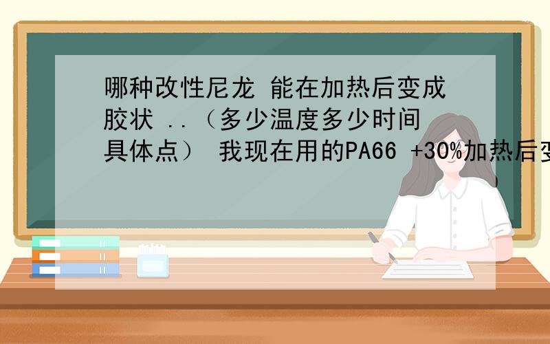 哪种改性尼龙 能在加热后变成胶状 ..（多少温度多少时间具体点） 我现在用的PA66 +30%加热后变成粉状