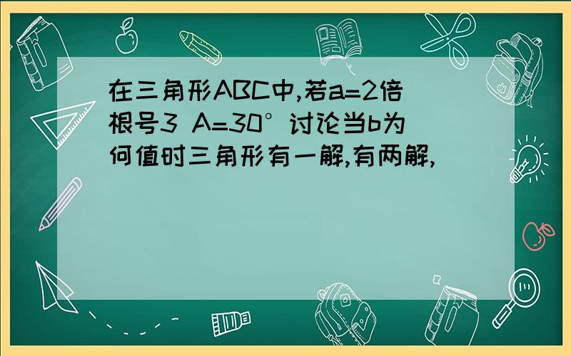 在三角形ABC中,若a=2倍根号3 A=30°讨论当b为何值时三角形有一解,有两解,