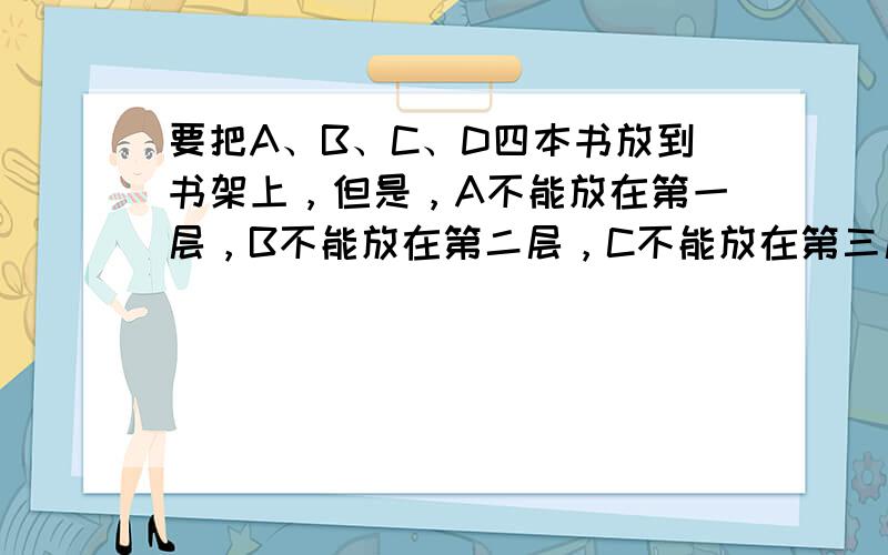 要把A、B、C、D四本书放到书架上，但是，A不能放在第一层，B不能放在第二层，C不能放在第三层，D不能放在第四层，那么，