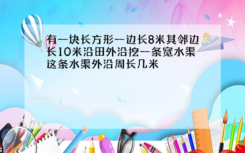 有一块长方形一边长8米其邻边长10米沿田外沿挖一条宽水渠这条水渠外沿周长几米