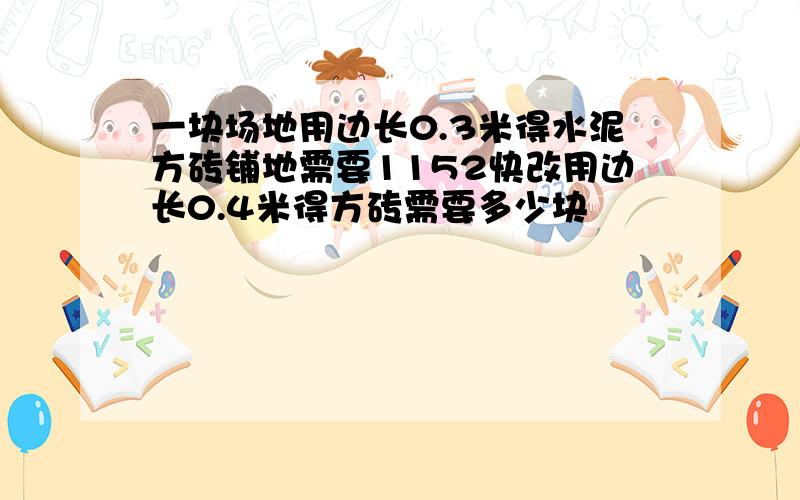 一块场地用边长0.3米得水泥方砖铺地需要1152快改用边长0.4米得方砖需要多少块