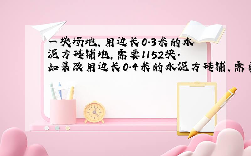 一块场地,用边长0.3米的水泥方砖铺地,需要1152块.如果改用边长0.4米的水泥方砖铺,需要多少块?方程解