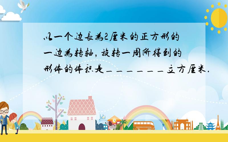 以一个边长为2厘米的正方形的一边为转轴，旋转一周所得到的形体的体积是______立方厘米．