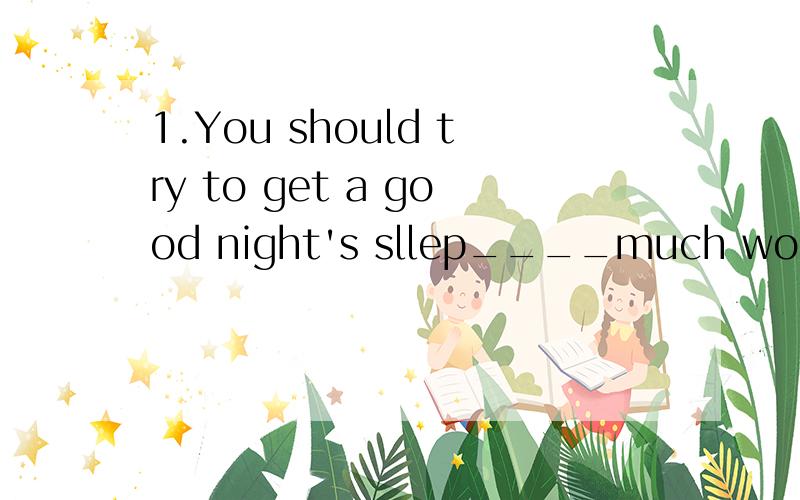 1.You should try to get a good night's sllep____much work yo