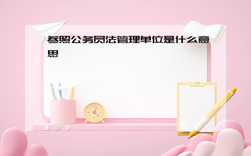 参照公务员法管理单位是什么意思