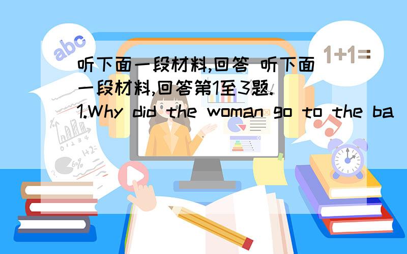 听下面一段材料,回答 听下面一段材料,回答第1至3题. 1.Why did the woman go to the ba