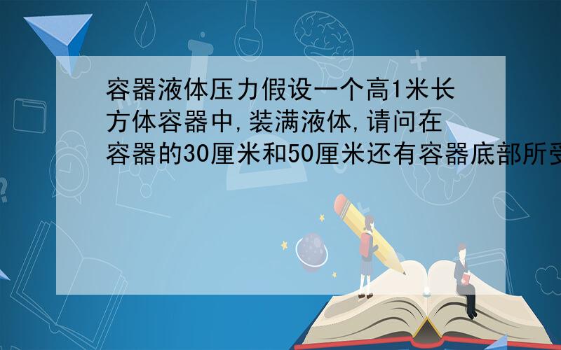 容器液体压力假设一个高1米长方体容器中,装满液体,请问在容器的30厘米和50厘米还有容器底部所受的压力是否相同?还有水的