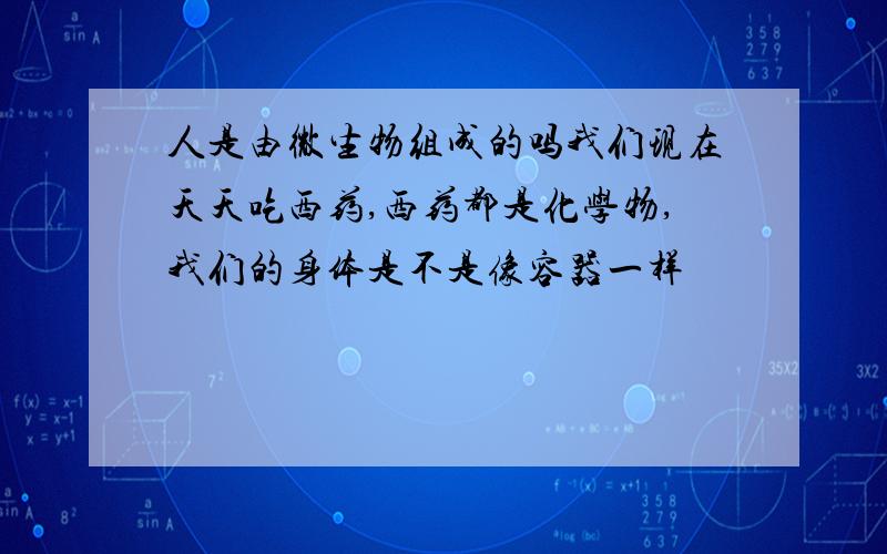 人是由微生物组成的吗我们现在天天吃西药,西药都是化学物,我们的身体是不是像容器一样