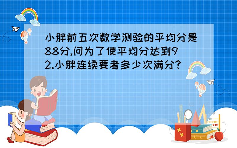 小胖前五次数学测验的平均分是88分,问为了使平均分达到92.小胖连续要考多少次满分?