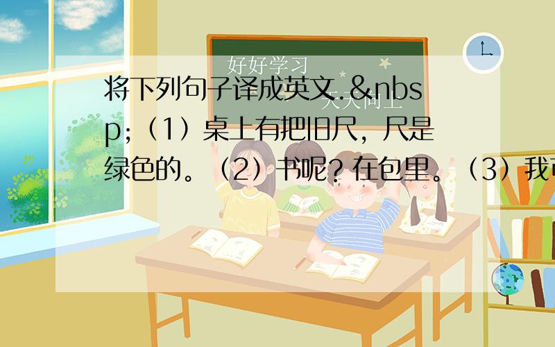 将下列句子译成英文. （1）桌上有把旧尺，尺是绿色的。（2）书呢？在包里。（3）我可以看见一个男孩和一个女孩，