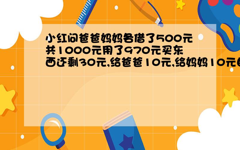 小红问爸爸妈妈各借了500元共1000元用了970元买东西还剩30元,给爸爸10元,给妈妈10元自己还有10,现在欠妈妈