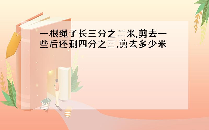 一根绳子长三分之二米,剪去一些后还剩四分之三.剪去多少米