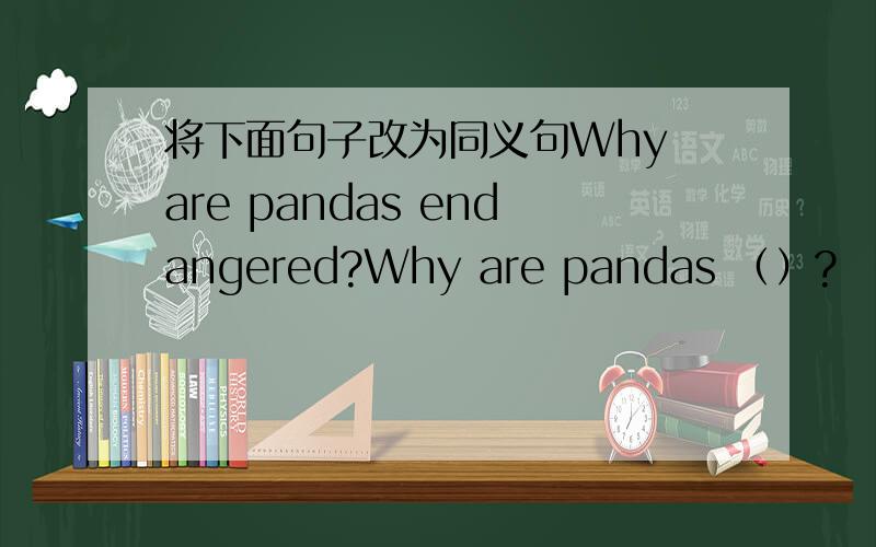 将下面句子改为同义句Why are pandas endangered?Why are pandas （）?