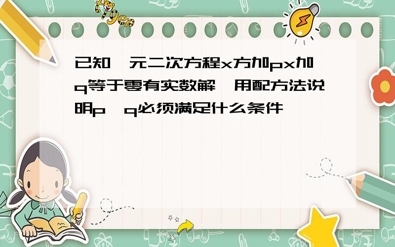 已知一元二次方程x方加px加q等于零有实数解,用配方法说明p,q必须满足什么条件