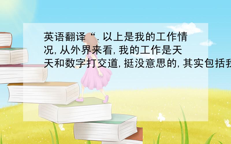 英语翻译“.以上是我的工作情况,从外界来看,我的工作是天天和数字打交道,挺没意思的,其实包括我们部门的人在内,大家都是乐