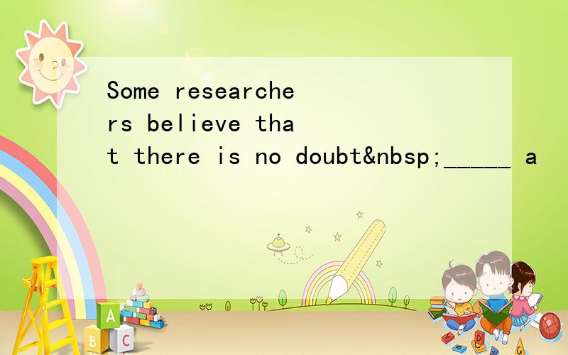 Some researchers believe that there is no doubt _____ a