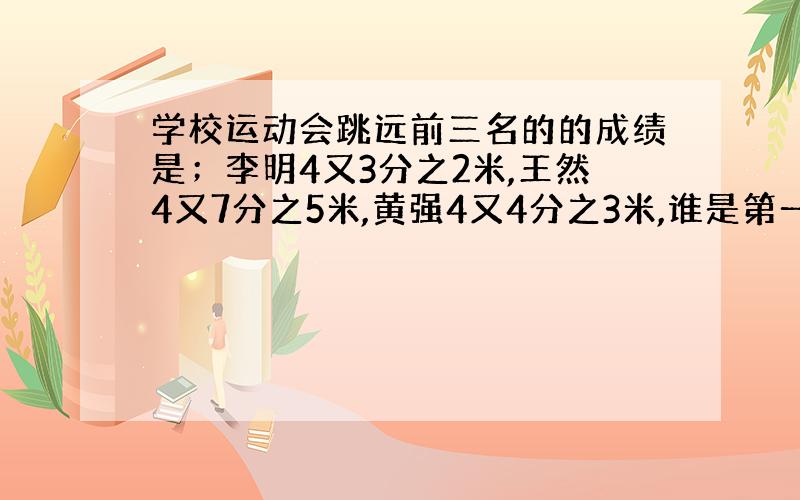 学校运动会跳远前三名的的成绩是；李明4又3分之2米,王然4又7分之5米,黄强4又4分之3米,谁是第一名第三名