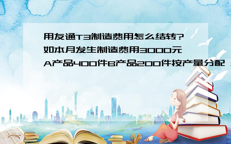 用友通T3制造费用怎么结转?如本月发生制造费用3000元A产品400件B产品200件按产量分配 最好能用图表示