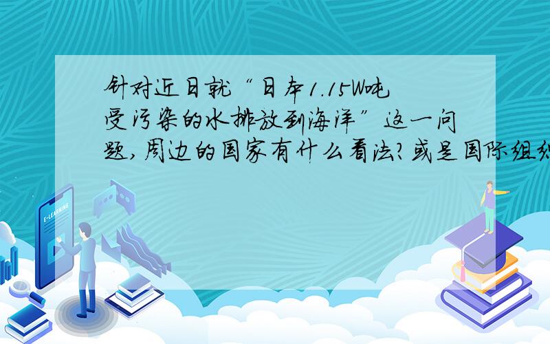 针对近日就“日本1.15W吨受污染的水排放到海洋”这一问题,周边的国家有什么看法?或是国际组织有什么行动?群众的反对声是