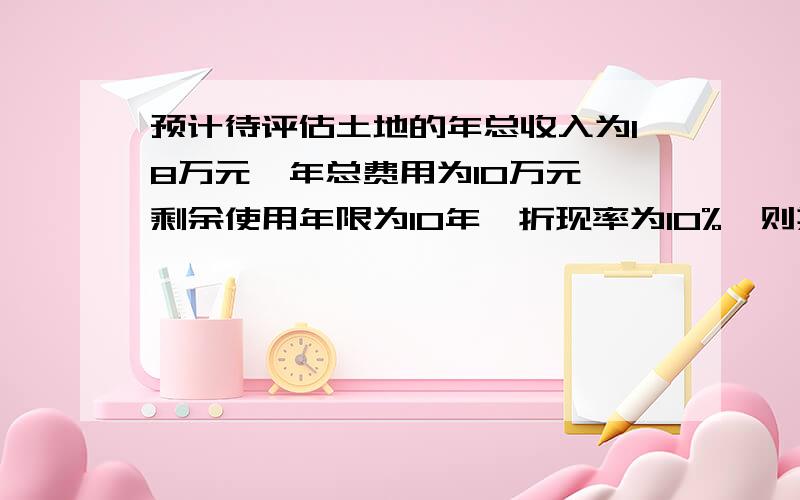 预计待评估土地的年总收入为18万元,年总费用为10万元,剩余使用年限为10年,折现率为10%,则其评估价值