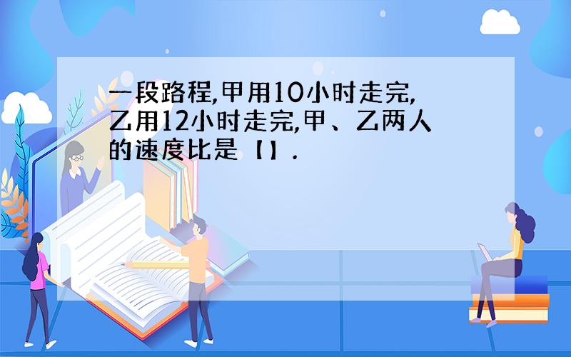 一段路程,甲用10小时走完,乙用12小时走完,甲、乙两人的速度比是【】.