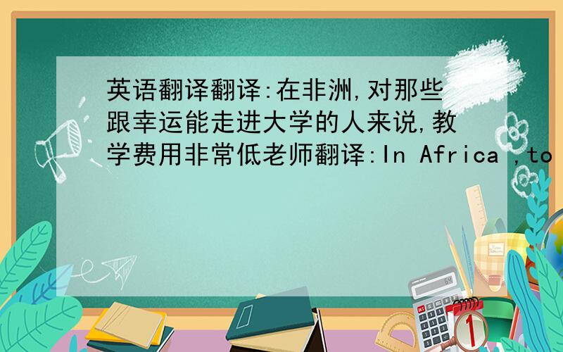 英语翻译翻译:在非洲,对那些跟幸运能走进大学的人来说,教学费用非常低老师翻译:In Africa ,to those w