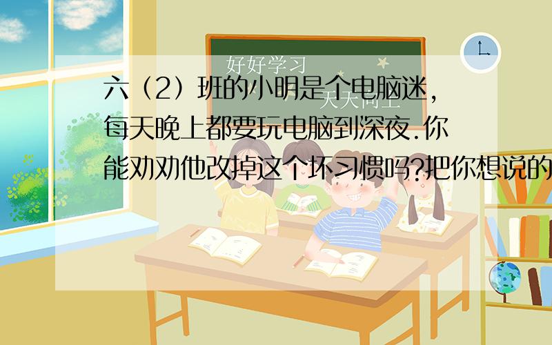 六（2）班的小明是个电脑迷,每天晚上都要玩电脑到深夜.你能劝劝他改掉这个坏习惯吗?把你想说的话写出来