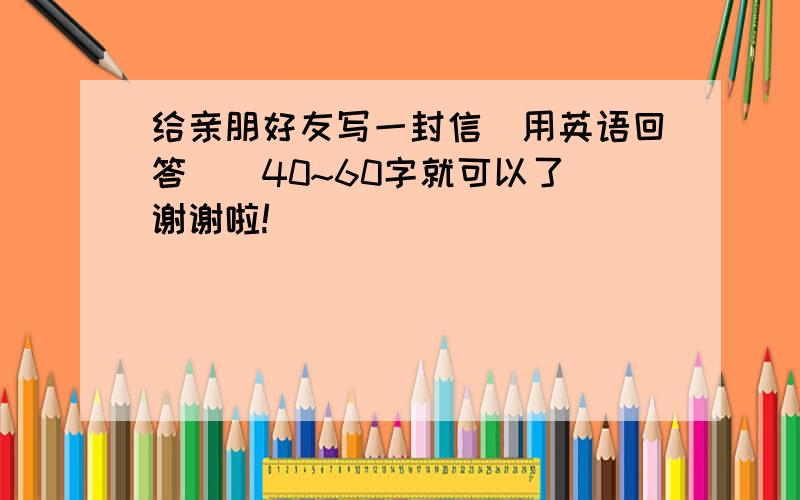 给亲朋好友写一封信（用英语回答)(40~60字就可以了）谢谢啦!