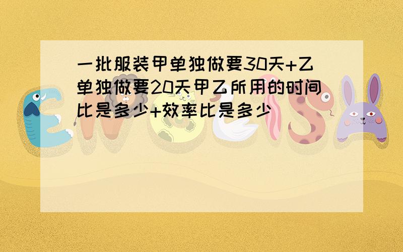 一批服装甲单独做要30天+乙单独做要20天甲乙所用的时间比是多少+效率比是多少