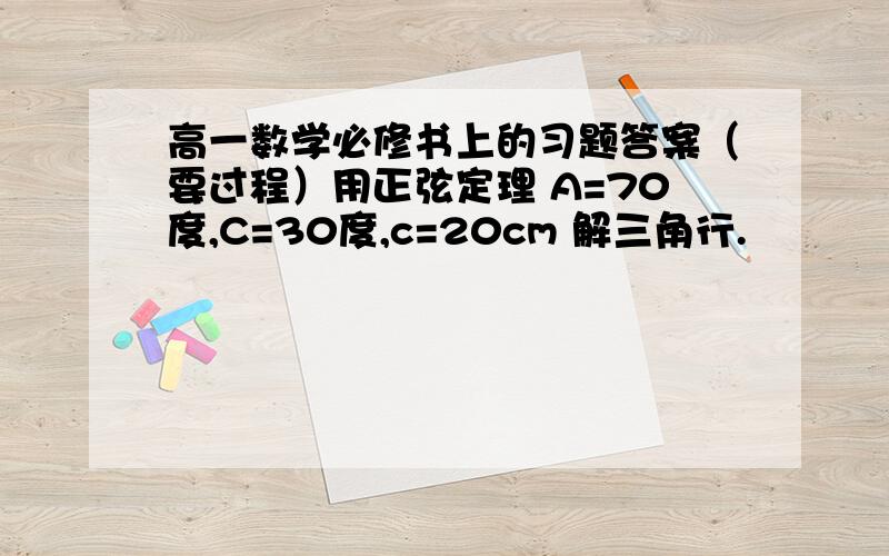 高一数学必修书上的习题答案（要过程）用正弦定理 A=70度,C=30度,c=20cm 解三角行.