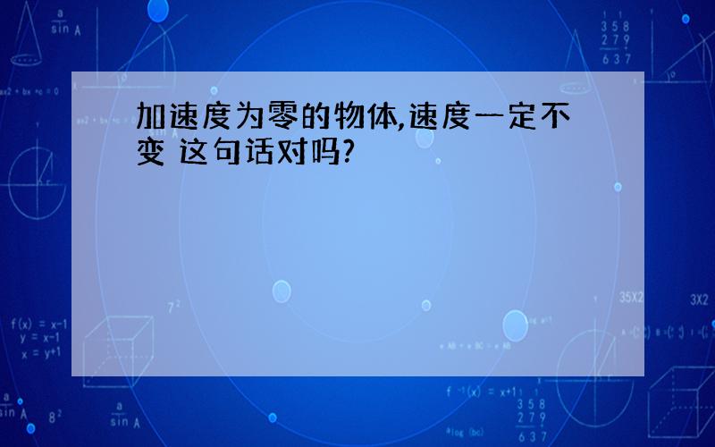 加速度为零的物体,速度一定不变 这句话对吗?