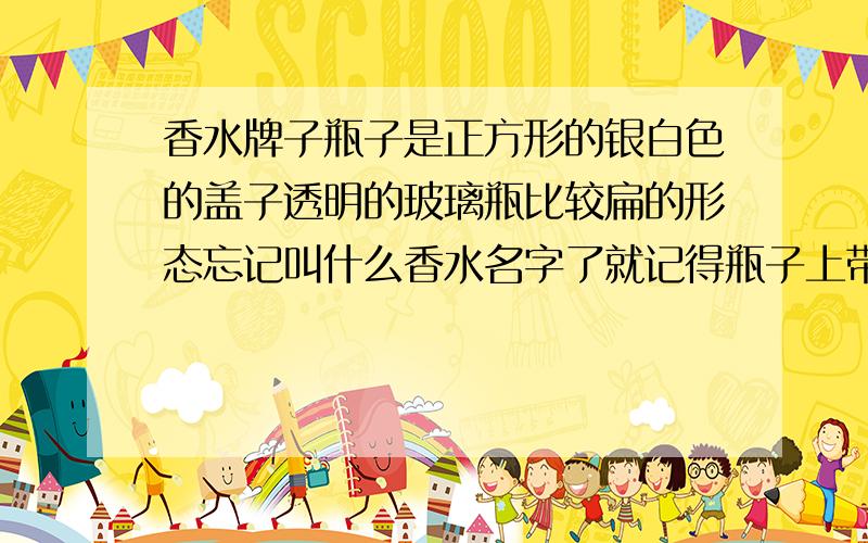 香水牌子瓶子是正方形的银白色的盖子透明的玻璃瓶比较扁的形态忘记叫什么香水名字了就记得瓶子上带英文的