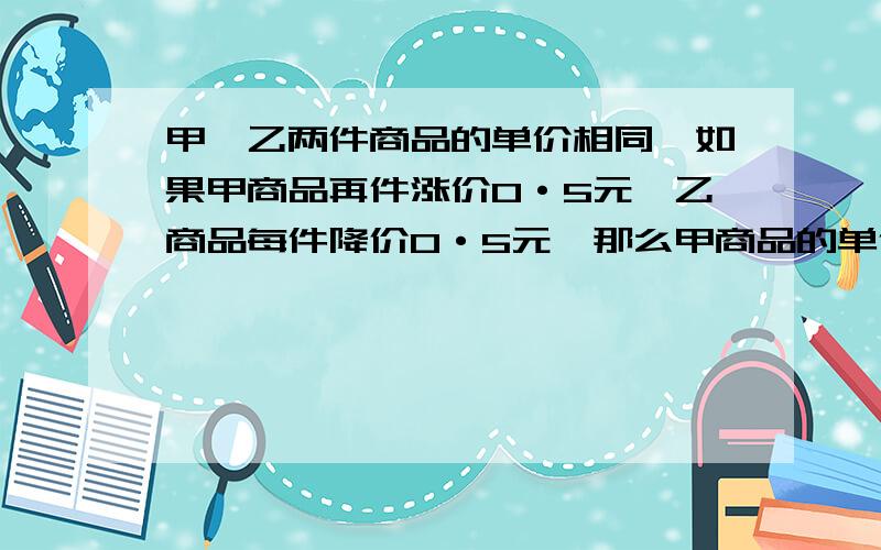 甲、乙两件商品的单价相同,如果甲商品再件涨价O·5元,乙商品每件降价O·5元,那么甲商品的单价是乙商品单价的6倍.原来两