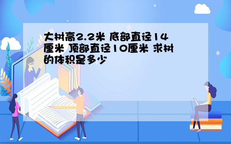 大树高2.2米 底部直径14厘米 顶部直径10厘米 求树的体积是多少