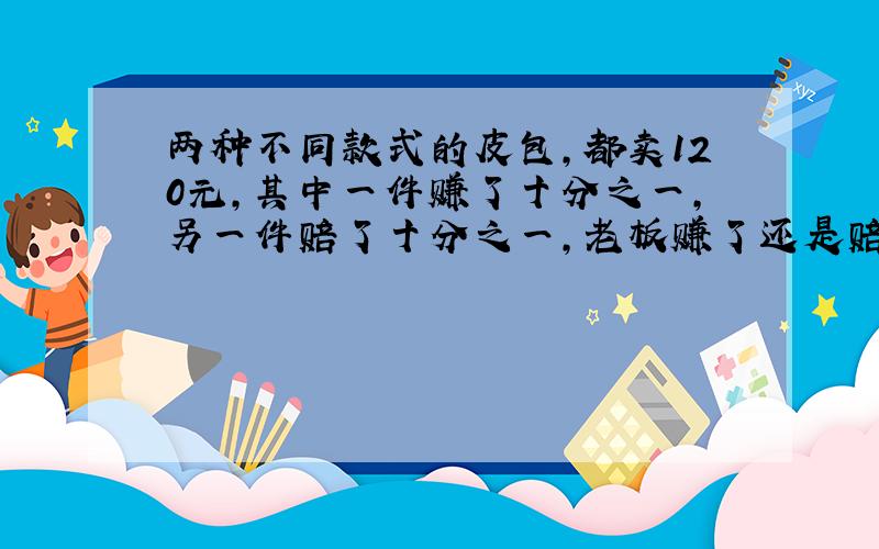 两种不同款式的皮包,都卖120元,其中一件赚了十分之一,另一件赔了十分之一,老板赚了还是赔了?