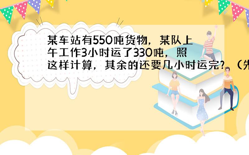 某车站有550吨货物，某队上午工作3小时运了330吨，照这样计算，其余的还要几小时运完？（先写出判断语，再用比例解）