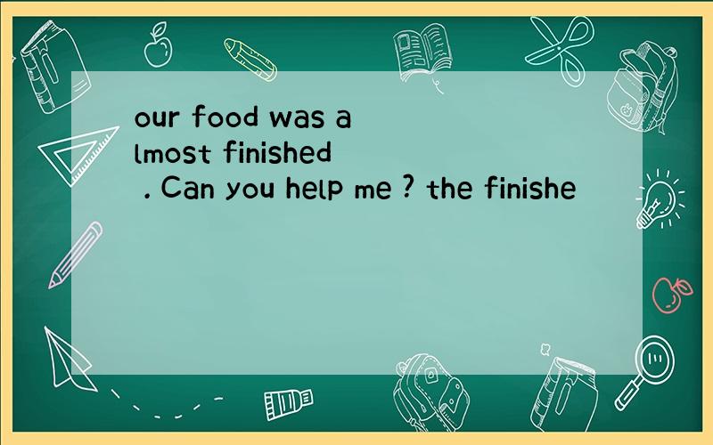 our food was almost finished . Can you help me ? the finishe