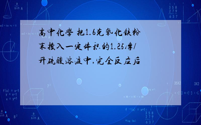 高中化学 把1.6克氧化铁粉末投入一定体积的1.25摩/升硫酸溶液中,完全反应后