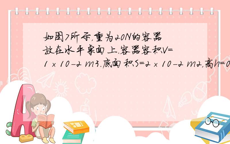 如图7所示，重为20N的容器放在水平桌面上．容器容积V=1×10-2 m3．底面积S=2×10-2 m2，高h=0.4m