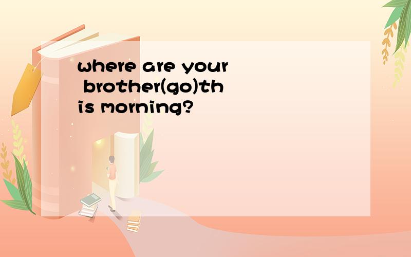 where are your brother(go)this morning?